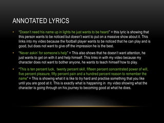 ANNOTATED LYRICS
• “Doesn’t need his name up in lights he just wants to be heard” = this lyric is showing that
this person wants to be noticed but doesn’t want to put on a massive show about it. This
links into my video because the football player wants to be noticed that he can play and is
good, but does not want to give off the impression he is the best.
• “Never askin’ for someone’s help” = This also shows that he doesn’t want attention, he
just wants to get on with it and help himself. This links in with my video because my
character does not want to bother anyone, he wants to teach himself how to play.
• “This is ten percent luck, twenty percent skill, fifteen percent concentrated power of will,
five percent pleasure, fifty percent pain and a hundred percent reason to remember the
name” = This is showing what it is like to try hard and practise something that you like
until you are good at it. This is exactly what is happening in my video showing what the
character is going through on his journey to becoming good at what he does.
 