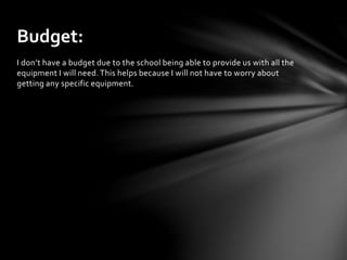 I don’t have a budget due to the school being able to provide us with all the
equipment I will need. This helps because I will not have to worry about
getting any specific equipment.
Budget:
 