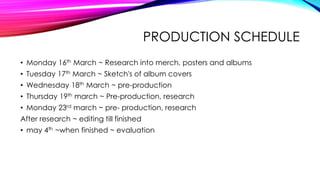 PRODUCTION SCHEDULE
• Monday 16th March ~ Research into merch, posters and albums
• Tuesday 17th March ~ Sketch's of album covers
• Wednesday 18th March ~ pre-production
• Thursday 19th march ~ Pre-production, research
• Monday 23rd march ~ pre- production, research
After research ~ editing till finished
• may 4th ~when finished ~ evaluation
 