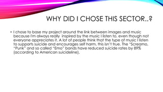 WHY DID I CHOSE THIS SECTOR..?
• I chose to base my project around the link between images and music
because I'm always really inspired by the music I listen to, even though not
everyone appreciates it. A lot of people think that the type of music I listen
to supports suicide and encourages self harm, this isn’t true. The “Screamo,
“Punk” and so called “Emo” bands have reduced suicide rates by 89%
(according to American suicideline).
 