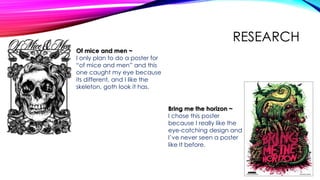 RESEARCH
Of mice and men ~
I only plan to do a poster for
“of mice and men” and this
one caught my eye because
its different, and I like the
skeleton, goth look it has.
Bring me the horizon ~
I chose this poster
because I really like the
eye-catching design and
I’ve never seen a poster
like It before.
 