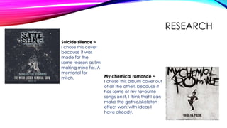 RESEARCH
Suicide silence ~
I chose this cover
because it was
made for the
same reason as I'm
making mine for, A
memorial for
mitch. My chemical romance ~
I chose this album cover out
of all the others because it
has some of my favourite
songs on it. I think that I can
make the gothic/skeleton
effect work with ideas I
have already.
 