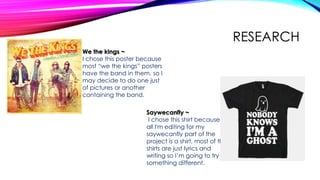 RESEARCH
We the kings ~
I chose this poster because
most “we the kings” posters
have the band in them, so I
may decide to do one just
of pictures or another
containing the band.
Saywecanfly ~
I chose this shirt because
all I'm editing for my
saywecanfly part of the
project is a shirt, most of the
shirts are just lyrics and
writing so I’m going to try
something different.
 