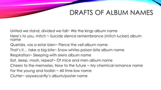 DRAFTS OF ALBUM NAMES
United we stand, divided we fall~ We the kings album name
Here’s to you, mitch ~ Suicide silence remembrance (mitch lucker) album
name
Querida, vas a estar bien~ Pierce the veil album name
That’s it… take a big bite~ Snow whites poison bite album name
Respiration~ Sleeping with sirens album name
Eat, sleep, mosh, repeat~ Of mice and men album name
Cheers to the memories, Now to the future ~ My chemical romance name
For the young and foolish ~ All time low name
Clutter~ saywecanfly’s album/poster name
 