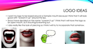LOGO IDEAS
• I want my logo to be based around a Vampire mouth because I think that it will look
good with “scream it up” around the lips.
• Since I have decided on the name “scream it up” I think that I will have the logo as
an open mouth, as if shouting/screaming out.
• I also really like the look of piercing so I think I will try to incorporate that somehow.
 