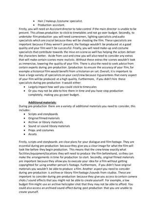  Hair / makeup /costume specialist.
 Production assistant.
Firstly, you will need an Assistant director to take control if the main director is unable to be
present. This allows production to stick to timetables and not go over budget. Secondly, to
undertake filmproduction you will need cameramen, lighting specialists and audio
specialists which are crucial because they will be shooting the film. These specialists are
important because if they weren’t present, the footage wouldn’t be produced at a good
quality and your film won’t be successful. Finally, you will need make-up and costume
specialists that contribute towards the mise-en-scene as well has helping the actors deliver
the characters better. Aside from cast and crew you will also need to consider any extras
that will make certain scenes more realistic. Without these extras the scenes wouldn’t look
as immersive, lowering the quality of your film. There is also the need to seek advice from
certain experts during pre-production /production to ensure the accuracy of your film, for
example a historical film would benefit from a historian on set. Overall, it is important to
have a large variety of specialists on your cast/crew because it guarantees that every aspect
of your film will be produced at a high quality. Furthermore, if you didn’t hire these
specialists during pre-production it would either:
 Largely impact how well you could stick to timescales
 Or you may not be able to hire them in time and you have stop production
completely, making you go over budget.
Additional materials:
During pre-production there are a variety of additional materials you need to consider, this
includes:
 Scripts and storyboards
 Original filmed materials
 Archive or library materials
 Sound or sound library materials
 Props and costumes
 Assets
Firstly, scripts and storyboards are clear plans for your dialogue and filmfootage. They are
essential during pre-production because they give you a clear image for what the film will
look like before they begin production. This means that the crew know exactly what
facilities/equipment/locations they will need to produce the film beforehand, so they can
make the arrangements in time for production to start. Secondly, original filmed materials
are important because they allow you to execute your idea for a film without getting
copyrighted for using another person’s footage. Furthermore, if you didn’t have original
materials you wouldn’t be able to produce a film. Another aspect you need to consider
during pre-production is archive or library filmfootage /sounds from studios. These are
important to consider during pre-production because they give you access to certain camera
shots / sound effects that you might not be able to create yourself. For example, a low
budget filmmight use an archive helicopter shot that they may not be able to afford. You
could also access an archived sound effect during post production that you are unable to
create yourself.
 