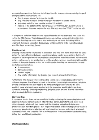 are multiple conventions that must be followed in order to ensure they are straightforward.
Examples of these conventions are:
 Font is always ‘courier’ and must be size 12.
 Slug lines and character names in dialogue have to be in capital letters.
 Voiceover and off-screen must be used as V.O and O.S.
 Footers at the bottom of the right of a page say ‘CONTINUED’, but only where a
scene moves from one page to the next. The next page has ‘CONT.’ on the top left.
It is important to follow these because a possible studio will not even read your script if it
isn’t in the MSS format. This is because they receive multiple scripts daily, therefore it is
important that they are easily able to read and navigate each one. Following MSS is
important during pre-production because you will be unable to find a studio to produce
your film if you use another format.
Shooting script:
Shooting scripts are the scripts used in production and hold a lot more detail than the spec
script. The main difference between shooting script and master scene script is that it isn’t
designed to be straightforward for people (such as possible investors) to read. Master scene
script is mainly used in pre-production to sell the product, whereas shooting script is used to
produce it. Because shooting scripts are used in production they are formatted to include
the following information:
 Scene numbers.
 Editing transitions.
 Camera angles.
 Any helpful information the director may request, amongst other things.
Furthermore, the changes between these two scripts are necessary because they serve
different purposes. The differences, such as the added camera angle information, helps the
crew to understand what they need to do. If these changes weren’t made, the crew
wouldn’t know what each scene required and the production would take longer than
scheduled. Creating a shooting script during pre-production ensures that the crew know
what is expected of them in advance.
Storyboarding:
A storyboard breaks down each scene of the film by evaluating the screen play in terms of
separate shots and translating them into individual panels. Each storyboard panel has a
picture to depict what each shot should look like. Creating a storyboard during pre-
production is an important process that helps film directors and cinematographers visualise
the scenes. Meaning that production will be a lot quicker because understand what each
scene should look like. Directors such as Hitchcock were famous for extensive storyboarding
before they would begin production.
Shooting schedules:
 
