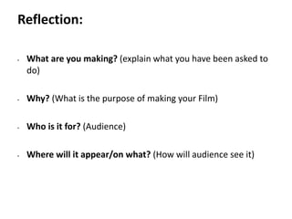 Pre-production
• What are you making? (explain what you have been asked to
do)
• Why? (What is the purpose of making your Film)
• Who is it for? (Audience)
• Where will it appear/on what? (How will audience see it)
Reflection:
 