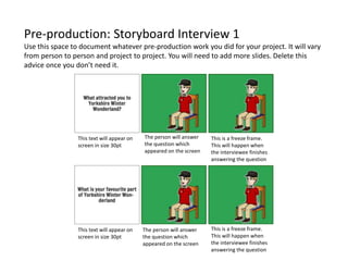 Pre-production: Storyboard Interview 1
Use this space to document whatever pre-production work you did for your project. It will vary
from person to person and project to project. You will need to add more slides. Delete this
advice once you don’t need it.
This text will appear on
screen in size 30pt
The person will answer
the question which
appeared on the screen
This is a freeze frame.
This will happen when
the interviewee finishes
answering the question
This text will appear on
screen in size 30pt
This is a freeze frame.
This will happen when
the interviewee finishes
answering the question
The person will answer
the question which
appeared on the screen
 