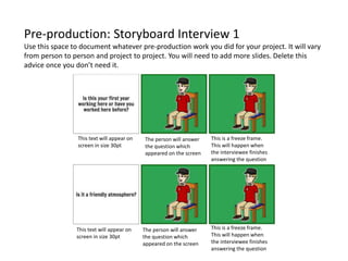 Pre-production: Storyboard Interview 1
Use this space to document whatever pre-production work you did for your project. It will vary
from person to person and project to project. You will need to add more slides. Delete this
advice once you don’t need it.
The person will answer
the question which
appeared on the screen
The person will answer
the question which
appeared on the screen
This text will appear on
screen in size 30pt
This text will appear on
screen in size 30pt
This is a freeze frame.
This will happen when
the interviewee finishes
answering the question
This is a freeze frame.
This will happen when
the interviewee finishes
answering the question
 