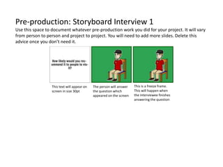 Pre-production: Storyboard Interview 1
Use this space to document whatever pre-production work you did for your project. It will vary
from person to person and project to project. You will need to add more slides. Delete this
advice once you don’t need it.
This is a freeze frame.
This will happen when
the interviewee finishes
answering the question
The person will answer
the question which
appeared on the screen
This text will appear on
screen in size 30pt
 