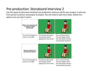 Pre-production: Storyboard interview 2
Use this space to document whatever pre-production work you did for your project. It will vary
from person to person and project to project. You will need to add more slides. Delete this
advice once you don’t need it.
This text will appear on
screen in size 30pt
This text will appear on
screen in size 30pt
The person will answer
the question which
appeared on the screen
The person will answer
the question which
appeared on the screen
This is a freeze frame.
This will happen when
the interviewee finishes
answering the question
This is a freeze frame.
This will happen when
the interviewee finishes
answering the question
 