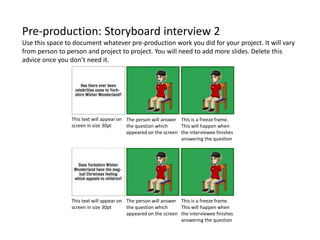 Pre-production: Storyboard interview 2
Use this space to document whatever pre-production work you did for your project. It will vary
from person to person and project to project. You will need to add more slides. Delete this
advice once you don’t need it.
This is a freeze frame.
This will happen when
the interviewee finishes
answering the question
This is a freeze frame.
This will happen when
the interviewee finishes
answering the question
The person will answer
the question which
appeared on the screen
The person will answer
the question which
appeared on the screen
This text will appear on
screen in size 30pt
This text will appear on
screen in size 30pt
 