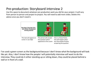 Pre-production: Storyboard interview 2
Use this space to document whatever pre-production work you did for your project. It will vary
from person to person and project to project. You will need to add more slides. Delete this
advice once you don’t need it.
This text will appear on
screen in size 30pt
The person will answer
the question which
appeared on the screen
This is a freeze frame.
This will happen when
the interviewee finishes
answering the question
I’ve used a green screen as the background because I don’t know what the background will look
like yet. Also, I don’t know how the people I will potentially interview will want to do the
interview. They could do it either standing up or sitting down, they could be placed behind a
stall or in front of a stall.
 