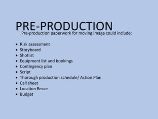 PRE-PRODUCTIONPre-production paperwork for moving image could include:
 Risk assessment
 Storyboard
 Shotlist
 Equipment list and bookings
 Contingency plan
 Script
 Thorough production schedule/ Action Plan
 Call sheet
 Location Recce
 Budget
 