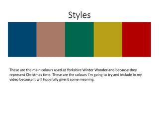 Styles
These are the main colours used at Yorkshire Winter Wonderland because they
represent Christmas time. These are the colours I’m going to try and include in my
video because it will hopefully give it some meaning.
 