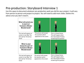 Pre-production: Storyboard Interview 1
Use this space to document whatever pre-production work you did for your project. It will vary
from person to person and project to project. You will need to add more slides. Delete this
advice once you don’t need it.
This text will appear on
screen in size 30p. The
font will be ‘Christmas
Snow’
The person will answer
the question which
appeared on the screen
This is a freeze frame.
This will happen when
the interviewee finishes
answering the question
This text will appear on
screen in size 30p. The
font will be ‘Christmas
Snow’
This is a freeze frame.
This will happen when
the interviewee finishes
answering the question
The person will answer
the question which
appeared on the screen
 