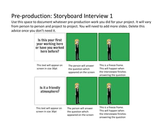 Pre-production: Storyboard Interview 1
Use this space to document whatever pre-production work you did for your project. It will vary
from person to person and project to project. You will need to add more slides. Delete this
advice once you don’t need it.
The person will answer
the question which
appeared on the screen
The person will answer
the question which
appeared on the screen
This text will appear on
screen in size 30pt
This text will appear on
screen in size 30pt
This is a freeze frame.
This will happen when
the interviewee finishes
answering the question
This is a freeze frame.
This will happen when
the interviewee finishes
answering the question
 