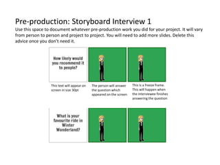 Pre-production: Storyboard Interview 1
Use this space to document whatever pre-production work you did for your project. It will vary
from person to person and project to project. You will need to add more slides. Delete this
advice once you don’t need it.
This is a freeze frame.
This will happen when
the interviewee finishes
answering the question
The person will answer
the question which
appeared on the screen
This text will appear on
screen in size 30pt
 