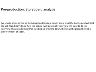 Pre-production: Storyboard analysis
I’ve used a green screen as the background because I don’t know what the background will look
like yet. Also, I don’t know how the people I will potentially interview will want to do the
interview. They could do it either standing up or sitting down, they could be placed behind a
stall or in front of a stall.
 