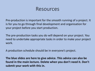 Resources
Pre-production is important for the smooth running of a project. It
is for you to go through final development and organisation for
your project before you start production.
The pre-production tasks you do will depend on your project. You
need to undertake appropriate tasks in order to make your project
work.
A production schedule should be in everyone’s project.
The blue slides are here to give advice. This advice can also be
found in the main lecture. Delete when you don’t need it. Don’t
submit your work with this in.
 
