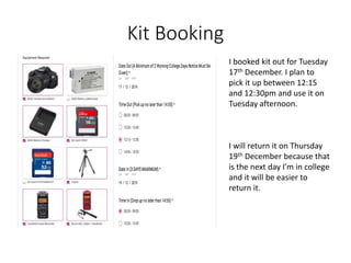 Kit Booking
I booked kit out for Tuesday
17th December. I plan to
pick it up between 12:15
and 12:30pm and use it on
Tuesday afternoon.
I will return it on Thursday
19th December because that
is the next day I’m in college
and it will be easier to
return it.
 