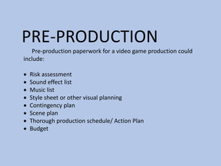 PRE-PRODUCTION
Pre-production paperwork for a video game production could
include:
 Risk assessment
 Sound effect list
 Music list
 Style sheet or other visual planning
 Contingency plan
 Scene plan
 Thorough production schedule/ Action Plan
 Budget
 