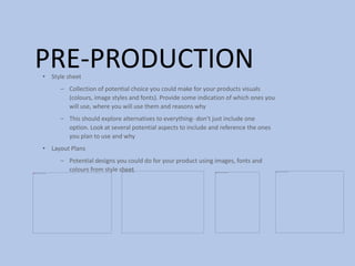 PRE-PRODUCTION• Style sheet
– Collection of potential choice you could make for your products visuals
(colours, image styles and fonts). Provide some indication of which ones you
will use, where you will use them and reasons why
– This should explore alternatives to everything- don’t just include one
option. Look at several potential aspects to include and reference the ones
you plan to use and why
• Layout Plans
– Potential designs you could do for your product using images, fonts and
colours from style sheet
 