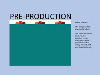 PRE-PRODUCTION Colour schemes:
This is important for
any visual product.
Talk about the options
you have, the
decisions you are
making and relate
your ideas back to
exiting products and
your target audience.
 