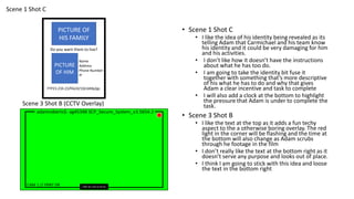 adamroberts$- ag45348 SCP_Secure_System_v3.5654.2
CAM 1 J!NX 26-3-20 14:24:34
// FRNT DR
Scene 3 Shot B (CCTV Overlay)
Scene 1 Shot C
PICTURE OF
HIS FAMILY
Do you want them to live?
FTP23.234.23/file/d/1QrLkMp2gc
PICTURE
OF HIM
Name
Address
Phone Number
IP
• Scene 1 Shot C
• I like the idea of his identity being revealed as its
telling Adam that Carmichael and his team know
his identity and it could be very damaging for him
and his activities.
• I don’t like how it doesn’t have the instructions
about what he has too do.
• I am going to take the identity bit fuse it
together with something that’s more descriptive
of his what he has to do and why that gives
Adam a clear incentive and task to complete
• I will also add a clock at the bottom to highlight
the pressure that Adam is under to complete the
task.
• Scene 3 Shot B
• I like the text at the top as it adds a fun techy
aspect to the a otherwise boring overlay. The red
light in the corner will be flashing and the time at
the bottom will also change as Adam scrubs
through he footage in the film
• I don’t really like the text at the bottom right as it
doesn’t serve any purpose and looks out of place.
• I think I am going to stick with this idea and loose
the text in the bottom right
 