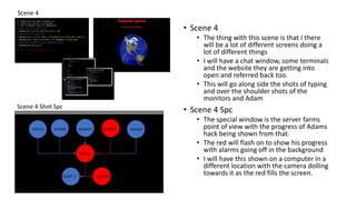 Scene 4
Scene 4 Shot Spc
HFSY12 AFSH95 AGUO23 QWTE32 OPKG67
CNTRL 1
CLNT 2CLNT 1
• Scene 4
• The thing with this scene is that I there
will be a lot of different screens doing a
lot of different things
• I will have a chat window, some terminals
and the website they are getting into
open and referred back too.
• This will go along side the shots of typing
and over the shoulder shots of the
monitors and Adam
• Scene 4 Spc
• The special window is the server farms
point of view with the progress of Adams
hack being shown from that.
• The red will flash on to show his progress
with alarms going off in the background
• I will have this shown on a computer in a
different location with the camera dolling
towards it as the red fills the screen.
 