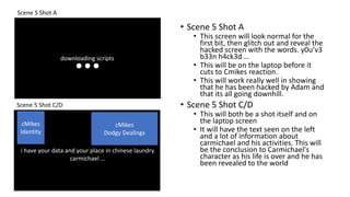 Scene 5 Shot A
Scene 5 Shot C/D
downloading scripts
• Scene 5 Shot A
• This screen will look normal for the
first bit, then glitch out and reveal the
hacked screen with the words. y0u’v3
b33n h4ck3d …
• This will be on the laptop before it
cuts to Cmikes reaction.
• This will work really well in showing
that he has been hacked by Adam and
that its all going downhill.
• Scene 5 Shot C/D
• This will both be a shot itself and on
the laptop screen
• It will have the text seen on the left
and a lot of information about
carmichael and his activities. This will
be the conclusion to Carmichael's
character as his life is over and he has
been revealed to the world
cMikes
Identity
i have your data and your place in chinese laundry
carmichael …
cMikes
Dodgy Dealings
 