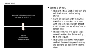 Scene 6 Shot D
• Scene 6 Shot D
• This is the final shot of the film and
will lead to the credits being
shown
• It will all be black with the white
text that is presented on screen
with the same Encryption preset
that I plan to use for a lot of the on
screen text.
• The coordinates will be for their
secret location that Adam will go
to in the sequel.
• This will conclude the film nicely
and set the credits up well as they
are going to be done in the same
style
welcome to chinese laundry j!nx
29.2431° N, 57.5011° E
Staring
Adam Lepard
Nathen Latimer
 