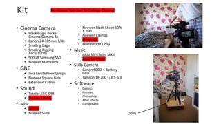 Kit
• Cinema Camera
• Blackmagic Pocket
Cinema Camera 4k
• Canon 24-105mm F/4L
• Smallrig Cage
• Smallrig Rigging
Accessories
• 500GB Samsung SSD
• Neewer Matte Box
• G&E
• Ikea Lersta Floor Lamps
• Neewer Square Gels
• Extension Cables
• Sound
• Takstar SGC-598
• Tascam DR-60
• Misc.
• GoPro
• Neewer Slate
• Neewer Black Sheet 10ft
X 20ft
• Neewer Clamps
• Projector
• Homemade Dolly
• Music
• AKAI MPK Mini MKII
• AKAI MPD280
• Stills Camera
• Canon 600D + Battery
Grip
• Tamron 18-200 F/3.5-6.3
• Software
• DaVinci
• Premier
• Photoshop
• After Effects
• Garageband
No Access Too Due To College Closing
Dolly
 
