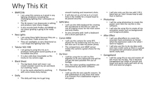Why This Kit
• BMPCC4k
• I am using this camera as it great in any
lighting conditions including the
challenging lighting that I anticipate on
my set.
• The 4k means I can downscale in editing
and produce razor sharp images.
• It also records both ProRes and BRAW so
my colour grading is going to be really
good.
• Ikea Lights
• I am using these lights because they are
the only ones I have access too.
• They are spotlights so very directional so
I can shape the lighting how I like.
• Takstar SGC-598
• I am going to using this mic as it
produces really good sound quality at an
incredible low price.
• It is also cold shoe mountable so fits
nicely on my camera cage.
• Black Sheet
• The big black sheet will mean I can
create a border round my set and block
out anything I want.
• It can be easily attached to anything
with some heavy duty clamps.
• Dolly
• The dolly will help me to get long
smooth tracking and movement shots.
• It will also act as a hi hat as it a ¼ inch
hole in the middle for a tripod head to
be placed securely.
• MPK Mini
• I will use this little keyboard for creating
the soundtrack to the film as I plan to
use all original music for the main scene
and end credits.
• Its very versatile with both a keyboard
and a drum pad built in.
• Canon 600d
• I will use this camera for some BTS
photos for my evidencing and my zine. I
will also use it to take my poster photo.
• The compactness and 18MP sensor
makes this camera a great choice for my
needs.
• Da Vinci
• I will be using this to edit my film
together as its very advanced and will let
me get the best possible film out of
footage.
• Also, the colour grading capabilities are
unmatched by any other software.
• Premier Pro
• I will use this for very specific reasons. To
add stabilization to any shots that need
it as Premier Pro’s stabilization engine is
very good.
• I will also only use this too add 2.39:1
black bars as I don’t know how to add
that in DaVinci.
• Photoshop
• I will be using photoshop to create the
poster and t-shirt for my film in this
software.
• I will also be using this to create all my
animation assets such as backgrounds
and foreground plates.
• After Effect
• I will use aftereffects to create the
onscreen hack animations as I know
what the expression code is for what I
want to happen.
• I will also use this to do my idea cards
and main credit cards as there is a great
encryption text animation preset that
works really well.
• Garageband
• I will be using this to mix and master all
the music for my film. This is because
Garageband has 1000s of sounds and
loops and works really well with all my
VSTs and external plugins.
 
