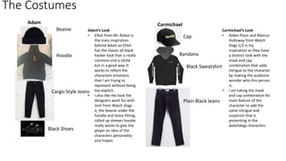 The Costumes
Adam Carmichael
Beanie
Hoodie
Cargo-Style Jeans
Black Shoes
Cap
Bandana
Black Sweatshirt
Adam’s Look
• Elliot from Mr. Robot is
the main inspiration
behind Adam as Elliot
has the classic all black
hacker look that is really
common and a cliché
but in a good way. It
works to reflect the
characters emotions
that I am trying to
represent without being
too explicit.
• I also like the look the
designers went for with
Josh from Watch Dogs
2, the beanie under the
hoodie and loose fitting,
rolled up sleeves hoodie
really works to give the
player an idea of the
characters personality
and tropes
Carmichael’s Look
• Aiden Piece and Marcus
Holloway from Watch
Dogs 1/2 is my
inspiration as they have
a distinct look with the
mask and cap
combination that adds
intrigue to the character
by making the audience
wonder who this person
is.
• I am taking the mask
and cap combination for
main feature of the
character to add the
same intrigue and
suspicion that is
presenting in the
watchdogs characters
Plain Black Jeans
 