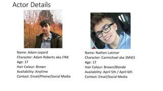 Actor Details
Name: Adam Lepard
Character: Adam Roberts aka J!NX
Age: 17
Hair Colour: Brown
Availability: Anytime
Contact: Email/Phone/Social Media
Name: Nathen Latimer
Character: Carmichael aka 3MiK3
Age: 17
Hair Colour: Brown/Blonde
Availability: April 5th / April 6th
Contact: Email/Social Media
 