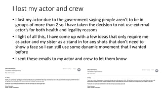 I lost my actor and crew
• I lost my actor due to the government saying people aren’t to be in
groups of more than 2 so I have taken the decision to not use external
actor’s for both health and legality reasons
• I light of all this, I have come up with a few ideas that only require me
as actor and my sister as a stand in for any shots that don’t need to
show a face so I can still use some dynamic movement that I wanted
before
• I sent these emails to my actor and crew to let them know
 