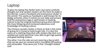 Laptop
To give my laptop the hacker look I put some carefully
thought out and random stickers on the front to make it
less boring. I used a Facebook and anonymous sticker in
the centre. This works as Facebook is well known for its
dodgy activities when it comes to user data and privacy
and the anonymous logo is well known in hacking
culture to be the original hacktivist group that started
the mass following and increased awareness and
knowledge of hacking culture.
The Chinese Laundry sticker is there as that is the name
of group he is trying so hard to get into. It is also the
name of a clothing shop that sells stickers like that so it
worked out really well that I was able to get high quality
and good looking stickers.
The other 3 on the side are just covering a big scratch
that can be seen on camera and is incredibly off putting
and noticeable. They were just 3 that I thought looked
cool
 