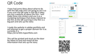 QR Code
I have had some ideas about what to do
with the QR code and I am going to set it so
if you scan the QR code in real life it takes
you too a website all about the film. I will
make these into stickers and use it as a
marketing technique that draws interest to
the film as the QR scanning in the film is a
big part and sets up the story
I made the website in adobe portfolio and
will attempt to get a proper domain for it as
currently it is
https://error503.myportfolio.com
This will be printed and stuck on the door
for Adam to find and reveal all the
information that sets up the story
Scan This
 