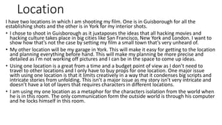 Location
I have two locations in which I am shooting my film. One is in Guisborough for all the
establishing shots and the other is in York for my interior shots.
• I chose to shoot in Guisborough as it juxtaposes the ideas that all hacking movies and
hacking culture takes place in big cities like San Francisco, New York and London. I want to
show how that’s not the case by setting my film a small town that’s very unheard of.
• My other location will be my garage in York. This will make it easy for getting to the location
and planning everything before hand. This will make my planning be more precise and
detailed as I'm not working off pictures and I can be in the space to come up ideas.
• Using one location is a great from a time and a budget point of view as I don’t need to
travel to other locations and I only have to buy props for one location. One major issue
with using one location is that it limits creatively in a way that it condenses big scripts and
intricate stories from unfolding. This isn’t a major issue as my story isn’t very intricate and
doesn’t have a lot of layers that requires characters in different locations.
• I am using my one location as a metaphor for the characters isolation from the world when
he is in this room. The only communication form the outside world is through his computer
and he locks himself in this room.
 