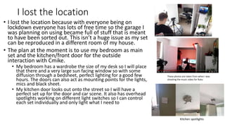 I lost the location
• I lost the location because with everyone being on
lockdown everyone has lots of free time so the garage I
was planning on using became full of stuff that is meant
to have been sorted out. This isn’t a huge issue as my set
can be reproduced in a different room of my house.
• The plan at the moment is to use my bedroom as main
set and the kitchen/front door for the outside
interaction with Cmike.
• My bedroom has a wardrobe the size of my desk so I will place
that there and a very large sun facing window so with some
diffusion through a bedsheet, perfect lighting for a good few
hours. The doors can also act as mounting points for the lights,
mics and black sheet.
• My kitchen door looks out onto the street so I will have a
perfect set up for the door and car scene. It also has overhead
spotlights working on different light switches so I can control
each set individually and only light what I need to
These photos are taken from when I was
shooting the music video for Ruku
Kitchen spotlights
 