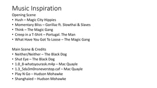 Music Inspiration
Opening Scene
• Hush – Magic City Hippies
• Momentary Bliss – Gorillaz ft. Slowthai & Slaves
• Think – The Magic Gang
• Creep in a T-Shirt – Portugal. The Man
• What Have You Got To Loose – The Magic Gang
Main Scene & Credits
• Neither/Neither – The Black Dog
• Shut Eye – The Black Dog
• 1.0_8-whatsyourask.m4p – Mac Quayle
• 1.3_5da3m0nsneverstop.caf – Mac Quayle
• Play N Go – Hudson Mohawke
• Shanghaied – Hudson Mohawke
 
