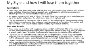 My Style and how I will fuse them together
Opening Scene
• These songs have a very alternative rock feel with loud and complex drum patterns and rhythmic
guitar melodies. Altogether these songs spark a joy and happiness with the combinations of
different grooves and indie style of faced passed guitars.
• My biggest inspiration this song is Think – The Magic Gang, the drums and horns played over the
top of the guitars really makes the whole scene play out in my head well
• I am not well versed in creating this type of music so I will be looking at a lot of different sample
packs that contain guitar and bass loops and creating my own drum beats too. This worked well
last FMP when I used MIDI melodies accompanied by my own drum patterns.
Main Scene & Credits
• These songs are all techno with very jarring beats and dark synth tones. A lot of the songs have
the dark tones played by the synth bass and a high pitched melody played atop. This juxtaposition
of sounds creates a very distinct style of music and plays to the themes of my film really well
• I especially like the work of Hudson Mohawke, his use of percussion sounds really elevates the
beats and drum patterns to something that can work really well in the positions my character is
in. This is because it creates a specific type tension and triumph that cant be done any other way.
• I make a lot of techno/hiphop type beats outside of college so I know my way around a simple
techno song. I want to blend my style of hiphop production with complex drum patterns and 808
sounding bass to create a techno/hiphop blend that can be used to build the tension that
Mohawke does so effortlessly in his music.
 