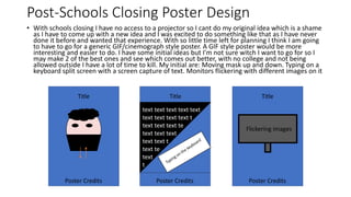 Post-Schools Closing Poster Design
• With schools closing I have no access to a projector so I cant do my original idea which is a shame
as I have to come up with a new idea and I was excited to do something like that as I have never
done it before and wanted that experience. With so little time left for planning I think I am going
to have to go for a generic GIF/cinemograph style poster. A GIF style poster would be more
interesting and easier to do. I have some initial ideas but I'm not sure witch I want to go for so I
may make 2 of the best ones and see which comes out better, with no college and not being
allowed outside I have a lot of time to kill. My initial are: Moving mask up and down. Typing on a
keyboard split screen with a screen capture of text. Monitors flickering with different images on it
Title TitleTitle
Poster Credits Poster Credits Poster Credits
text text text text text
text text text text t
text text text te
text text text
text text t
text te
text
t
Flickering images
 