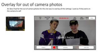 photo
FPS
24
SHUTTER
180°
IRIS
f4 00:00:06:16 ISO
6400
WB
3050K
TINT
4
Battery
histogram Card details Audio Levels
Overlay for out of camera photos
An idea I had for the out of camera photos for the zine was to overlay all the settings I used as if they were on
the camera its self
EXAMPLE PHOTO
 