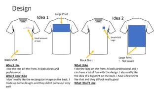 Design
Idea 1
e503 Films
a Velvet Thunder company
Black Shirt
Small amount
of text
Large Print
Idea 2
Large Print
• Not square
What I Like
I like the text on the front. It looks clean and
professional.
What I Don’t Like
I don’t really like the rectangular image on the back. I
made up some designs and they didn’t come out very
well
Black Shirt
Small e503
Logo
What I Like
I like the logo on the front. It looks professional and I
can have a lot of fun with the design. I also really like
the idea of a big print on the back. I have a few shirts
like that and they all look really good
What I Don’t Like
 