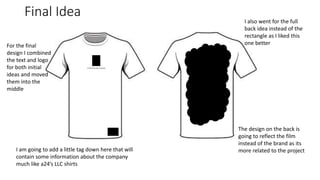 Final Idea
a Velvet Thunder company
For the final
design I combined
the text and logo
for both initial
ideas and moved
them into the
middle
I also went for the full
back idea instead of the
rectangle as I liked this
one better
I am going to add a little tag down here that will
contain some information about the company
much like a24’s LLC shirts
The design on the back is
going to reflect the film
instead of the brand as its
more related to the project
 