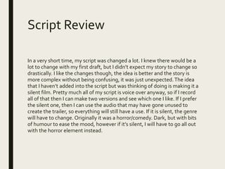 Script Review
In a very short time, my script was changed a lot. I knew there would be a
lot to change with my first draft, but I didn’t expect my story to change so
drastically. I like the changes though, the idea is better and the story is
more complex without being confusing, it was just unexpected.The idea
that I haven’t added into the script but was thinking of doing is making it a
silent film. Pretty much all of my script is voice over anyway, so if I record
all of that then I can make two versions and see which one I like. If I prefer
the silent one, then I can use the audio that may have gone unused to
create the trailer, so everything will still have a use. If it is silent, the genre
will have to change. Originally it was a horror/comedy. Dark, but with bits
of humour to ease the mood, however if it’s silent, I will have to go all out
with the horror element instead.
 