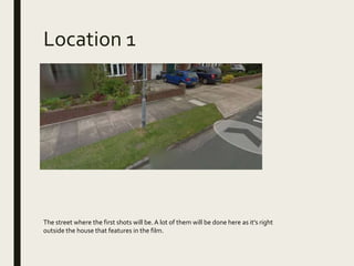 Location 1
The street where the first shots will be. A lot of them will be done here as it’s right
outside the house that features in the film.
 